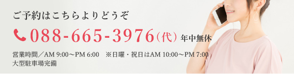 ご予約はこちらよりどうぞ tel:088-665-3976(代) 年中無休 営業時間／AM 9:00～PM 6:00　※日曜・祝日はAM 10:00～PM 7:00 大型駐車場完備