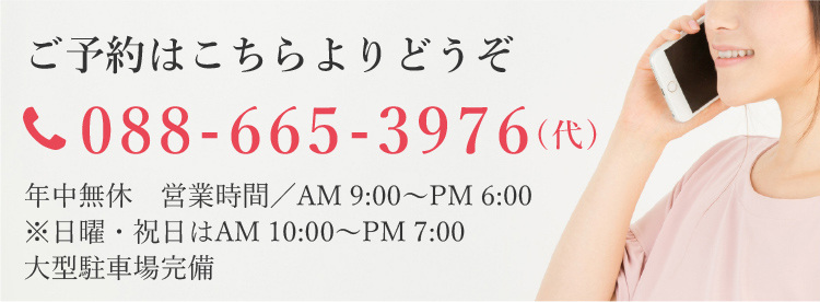 ご予約はこちらよりどうぞ tel:088-665-3976(代) 年中無休 営業時間／AM 9:00～PM 6:00　※日曜・祝日はAM 10:00～PM 7:00 大型駐車場完備